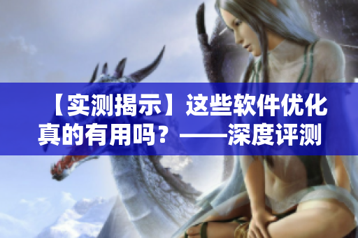 【實測揭示】這些軟件優化真的有用嗎?——深度評測最流行軟件優化工具 【實測揭示】這些軟件優化真的有用嗎?——深度評測最流行軟件優化工具