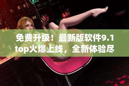 免費升級!最新版軟件9.1top火爆上線,全新體驗盡在其中 免費升級!最新版軟件9.1top火爆上線,全新體驗盡在其中