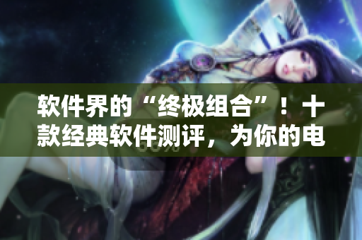 軟件界的“終極組合”!十款經典軟件測評,為你的電腦增色不少 軟件界的“終極組合”!十款經典軟件測評,為你的電腦增色不少