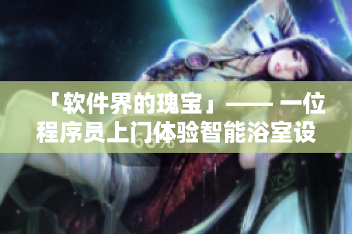 「軟件界的瑰寶」—— 一位程序員上門體驗(yàn)智能浴室設(shè)備 「軟件界的瑰寶」—— 一位程序員上門體驗(yàn)智能浴室設(shè)備