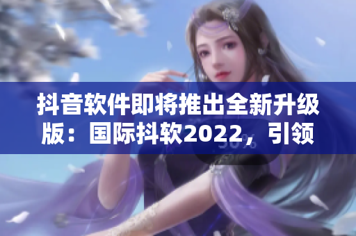 抖音軟件即將推出全新升級版:國際抖軟2022,引領(lǐng)社交娛樂新模式 抖音軟件即將推出全新升級版:國際抖軟2022,引領(lǐng)社交娛樂新模式