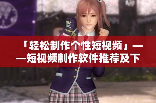 「輕松制作個性短視頻」——短視頻制作軟件推薦及下載攻略 「輕松制作個性短視頻」——短視頻制作軟件推薦及下載攻略