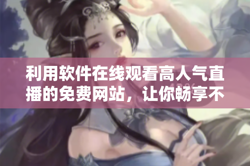 利用軟件在線觀看高人氣直播的免費(fèi)網(wǎng)站，讓你暢享不同領(lǐng)域大神的精彩表演