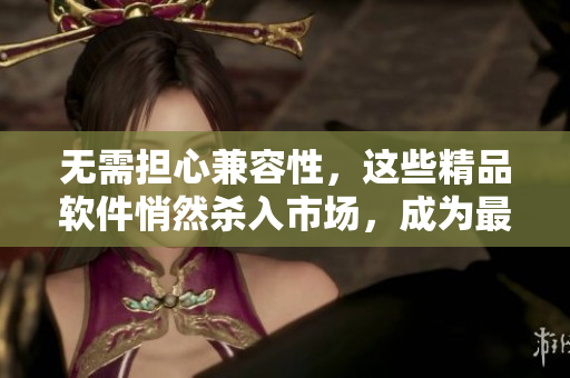 無(wú)需擔(dān)心兼容性，這些精品軟件悄然殺入市場(chǎng)，成為最受歡迎的選擇。
