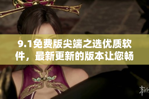 9.1免費(fèi)版尖端之選優(yōu)質(zhì)軟件，最新更新的版本讓您暢享更多功能與極致體驗(yàn)
