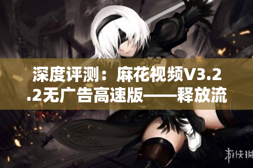 深度評測：麻花視頻V3.2.2無廣告高速版——釋放流暢觀影新體驗！
