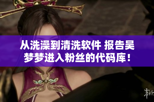 從洗澡到清洗軟件 報告吳夢夢進(jìn)入粉絲的代碼庫！
