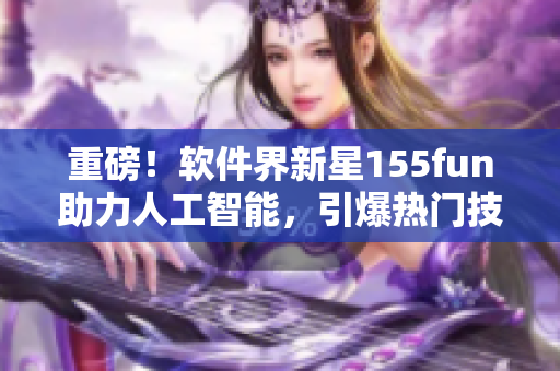 重磅！軟件界新星155fun助力人工智能，引爆熱門技術正能量！