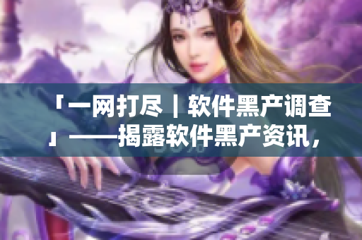「一網(wǎng)打盡|軟件黑產(chǎn)調(diào)查」——揭露軟件黑產(chǎn)資訊,保衛(wèi)數(shù)據(jù)安全 「一網(wǎng)打盡|軟件黑產(chǎn)調(diào)查」——揭露軟件黑產(chǎn)資訊,保衛(wèi)數(shù)據(jù)安全