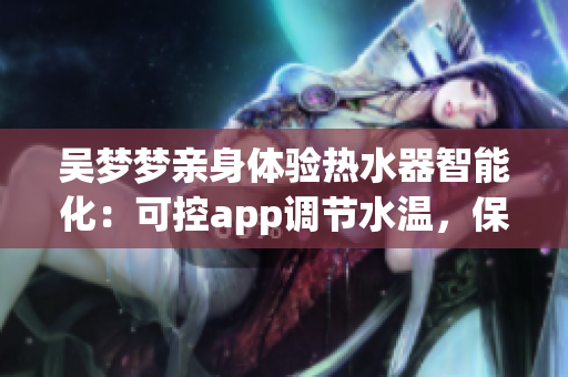 吳夢夢親身體驗熱水器智能化:可控app調節水溫,保證舒適洗浴體驗! 吳夢夢親身體驗熱水器智能化:可控app調節水溫,保證舒適洗浴體驗!