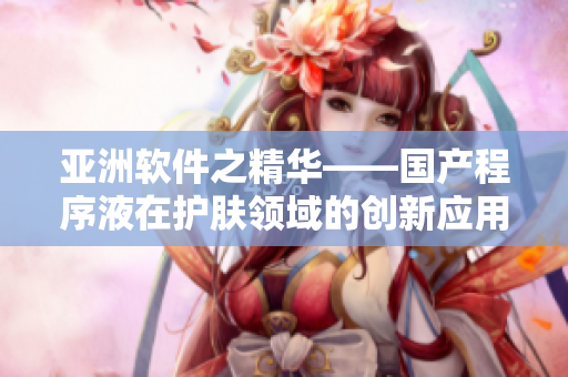亞洲軟件之精華——國產程序液在護膚領域的創新應用 亞洲軟件之精華——國產程序液在護膚領域的創新應用