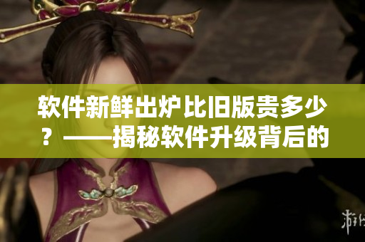 軟件新鮮出爐比舊版貴多少?——揭秘軟件升級背后的價格差異 軟件新鮮出爐比舊版貴多少?——揭秘軟件升級背后的價格差異