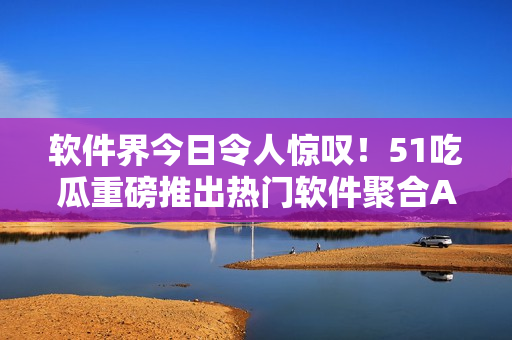 軟件界今日令人驚嘆!51吃瓜重磅推出熱門軟件聚合APP 軟件界今日令人驚嘆!51吃瓜重磅推出熱門軟件聚合APP
