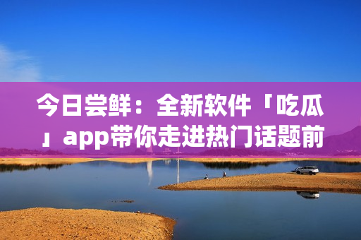今日嘗鮮：全新軟件「吃瓜」app帶你走進(jìn)熱門話題前沿