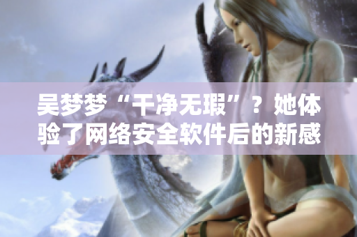 吳夢夢“干凈無瑕”?她體驗了網絡安全軟件后的新感受 吳夢夢“干凈無瑕”?她體驗了網絡安全軟件后的新感受