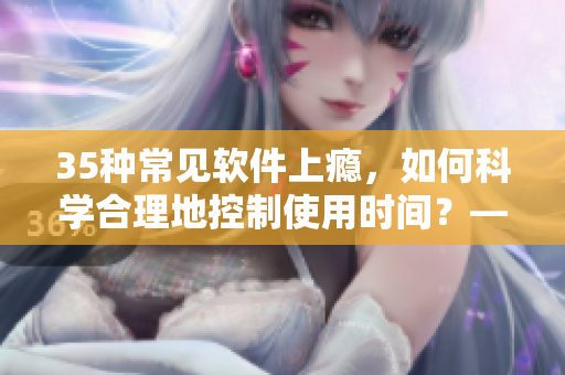 35種常見軟件上癮,如何科學合理地控制使用時間?——晚間應用管理方案大全 35種常見軟件上癮,如何科學合理地控制使用時間?——晚間應用管理方案大全