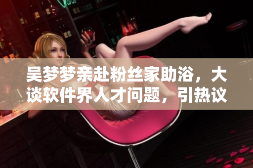吳夢(mèng)夢(mèng)親赴粉絲家助浴,大談軟件界人才問(wèn)題,引熱議 吳夢(mèng)夢(mèng)親赴粉絲家助浴,大談軟件界人才問(wèn)題,引熱議