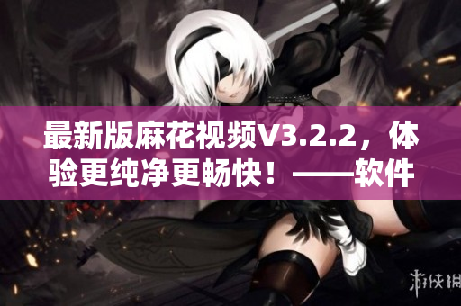 最新版麻花視頻V3.2.2，體驗更純凈更暢快！——軟件資訊報道