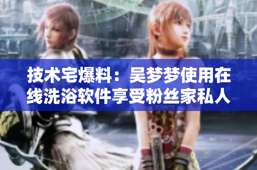 技術(shù)宅爆料:吳夢夢使用在線洗浴軟件享受粉絲家私人訂制澡堂服務(wù)! 技術(shù)宅爆料:吳夢夢使用在線洗浴軟件享受粉絲家私人訂制澡堂服務(wù)!