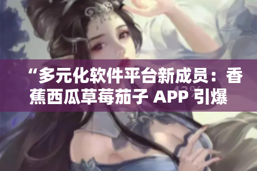 “多元化軟件平臺(tái)新成員:香蕉西瓜草莓茄子 APP 引爆用戶口碑” “多元化軟件平臺(tái)新成員:香蕉西瓜草莓茄子 APP 引爆用戶口碑”