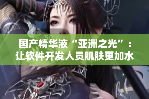 國產精華液“亞洲之光”:讓軟件開發人員肌膚更加水潤光滑 國產精華液“亞洲之光”:讓軟件開發人員肌膚更加水潤光滑