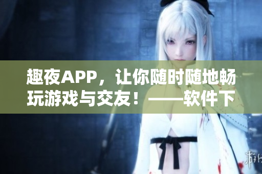 趣夜APP，讓你隨時隨地暢玩游戲與交友！——軟件下載與使用攻略
