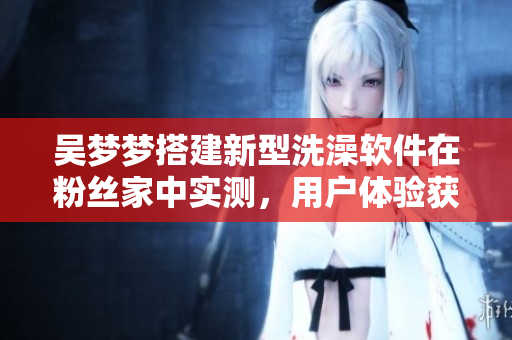 吳夢夢搭建新型洗澡軟件在粉絲家中實測,用戶體驗獲得好評 吳夢夢搭建新型洗澡軟件在粉絲家中實測,用戶體驗獲得好評