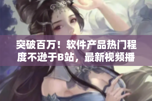 突破百萬!軟件產品熱門程度不遜于B站,最新視頻播放人數曝光 突破百萬!軟件產品熱門程度不遜于B站,最新視頻播放人數曝光