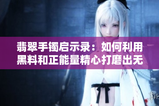 翡翠手鐲啟示錄:如何利用黑料和正能量精心打磨出無瑕軟件? 翡翠手鐲啟示錄:如何利用黑料和正能量精心打磨出無瑕軟件?