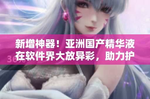 新增神器！亞洲國產精華液在軟件界大放異彩，助力護膚革命