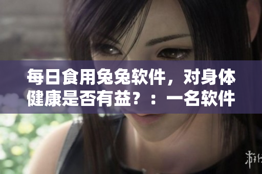 每日食用兔兔軟件，對(duì)身體健康是否有益？：一名軟件編輯的思考