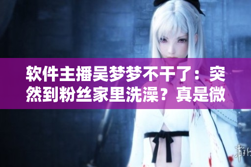 軟件主播吳夢夢不干了:突然到粉絲家里洗澡?真是微信小程序操作失誤? 軟件主播吳夢夢不干了:突然到粉絲家里洗澡?真是微信小程序操作失誤?