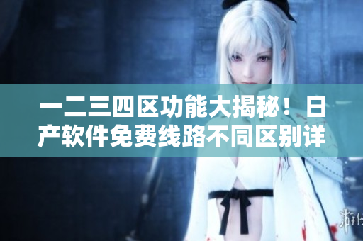 一二三四區(qū)功能大揭秘！日產(chǎn)軟件免費線路不同區(qū)別詳解