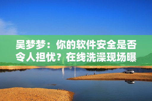 吳夢夢:你的軟件安全是否令人擔憂?在線洗澡現場曝光! 吳夢夢:你的軟件安全是否令人擔憂?在線洗澡現場曝光!