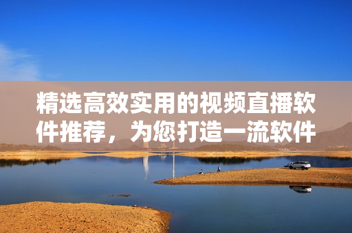 精選高效實用的視頻直播軟件推薦,為您打造一流軟件體驗 精選高效實用的視頻直播軟件推薦,為您打造一流軟件體驗