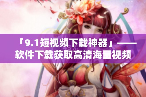 「9.1短視頻下載神器」——軟件下載獲取高清海量視頻資源! 「9.1短視頻下載神器」——軟件下載獲取高清海量視頻資源!