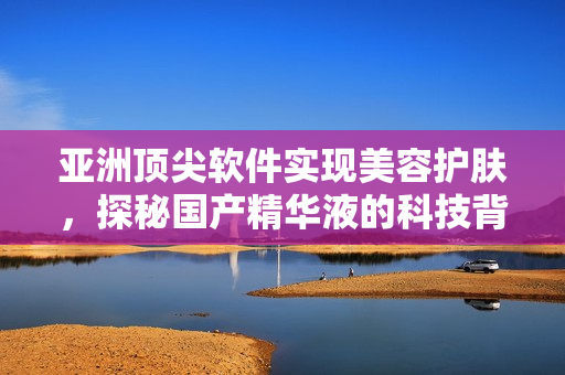 亞洲頂尖軟件實現美容護膚,探秘國產精華液的科技背后 亞洲頂尖軟件實現美容護膚,探秘國產精華液的科技背后